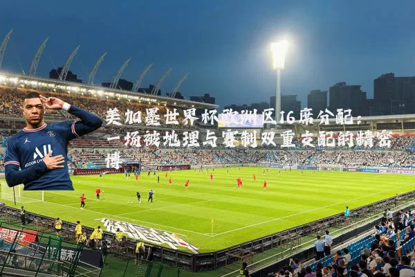 美加墨世界杯欧洲区16席分配：一场被地理与赛制双重支配的精密博弈