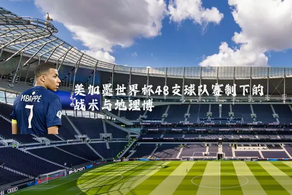 美加墨世界杯48支球队赛制下的战术与地理博弈