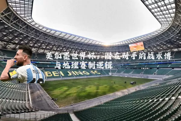 美加墨世界杯:潜在对手的战术博弈与地理赛制逻辑