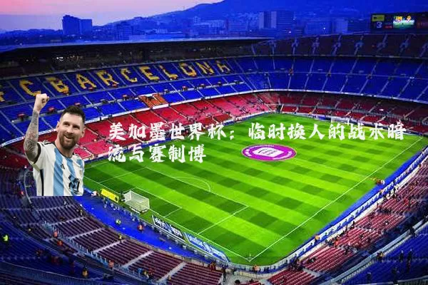 美加墨世界杯：临时换人的战术暗流与赛制博弈