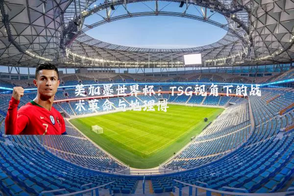 美加墨世界杯:TSG视角下的战术革命与地理博弈