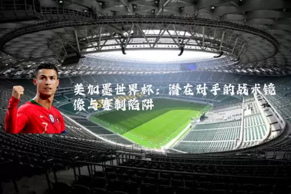 美加墨世界杯:潜在对手的战术镜像与赛制陷阱