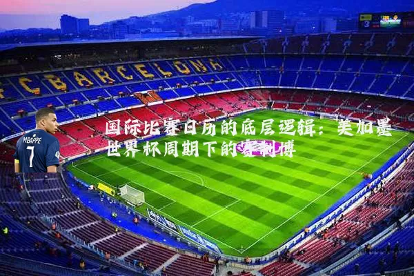 国际比赛日历的底层逻辑:美加墨世界杯周期下的赛制博弈
