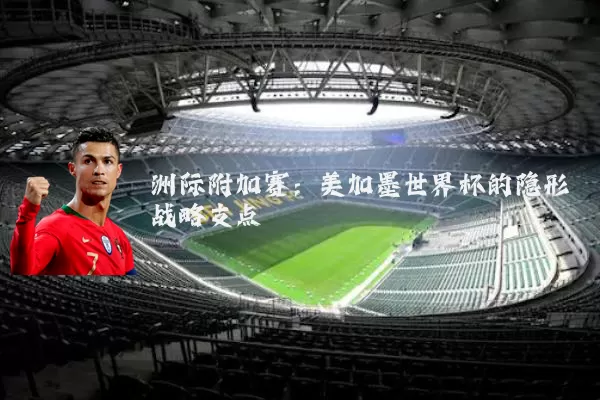 洲际附加赛:美加墨世界杯的隐形战略支点